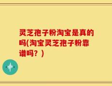 灵芝孢子粉淘宝是真的吗(淘宝灵芝孢子粉靠谱吗？)