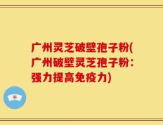 广州灵芝破壁孢子粉(广州破壁灵芝孢子粉：强力提高免疫力)