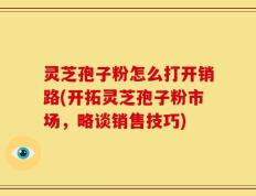 灵芝孢子粉怎么打开销路(开拓灵芝孢子粉市场，略谈销售技巧)