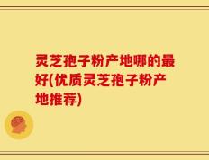 灵芝孢子粉产地哪的最好(优质灵芝孢子粉产地推荐)