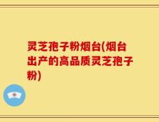 灵芝孢子粉烟台(烟台出产的高品质灵芝孢子粉)
