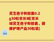 灵芝孢子粉胶囊0.2g30粒京长城(京长城灵芝孢子粉胶囊，健康护理产品30粒装)