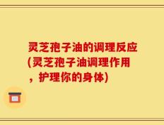 灵芝孢子油的调理反应(灵芝孢子油调理作用，护理你的身体)