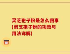 灵芝孢子粉是怎么回事(灵芝孢子粉的功效与用法详解)