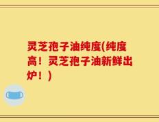 灵芝孢子油纯度(纯度高！灵芝孢子油新鲜出炉！)