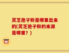 灵芝孢子粉是哪里出来的(灵芝孢子粉的来源是哪里？)