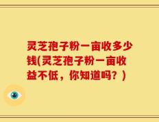 灵芝孢子粉一亩收多少钱(灵芝孢子粉一亩收益不低，你知道吗？)