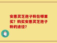 安惠灵芝孢子粉在哪里买？购买安惠灵芝孢子粉的途径？