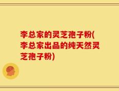 李总家的灵芝孢子粉(李总家出品的纯天然灵芝孢子粉)