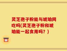 灵芝孢子粉能与琥珀同吃吗(灵芝孢子粉和琥珀能一起食用吗？)