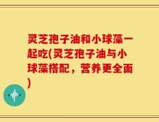 灵芝孢子油和小球藻一起吃(灵芝孢子油与小球藻搭配，营养更全面)