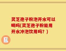灵芝孢子粉泡开水可以喝吗(灵芝孢子粉能用开水冲泡饮用吗？)