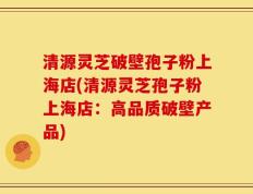 清源灵芝破壁孢子粉上海店(清源灵芝孢子粉上海店：高品质破壁产品)