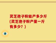 灵芝孢子粉能产多少斤(灵芝孢子粉产量一斤有多少？)