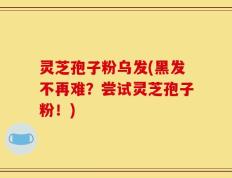 灵芝孢子粉乌发(黑发不再难？尝试灵芝孢子粉！)