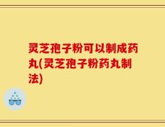 灵芝孢子粉可以制成药丸(灵芝孢子粉药丸制法)