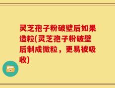 灵芝孢子粉破壁后如果造粒(灵芝孢子粉破壁后制成微粒，更易被吸收)