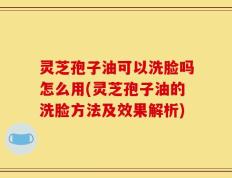 灵芝孢子油可以洗脸吗怎么用(灵芝孢子油的洗脸方法及效果解析)