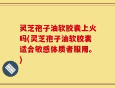 灵芝孢子油软胶囊上火吗(灵芝孢子油软胶囊适合敏感体质者服用。)