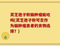 灵芝孢子粉脑肿瘤能吃吗(灵芝孢子粉可否作为脑肿瘤患者的食物选择？)