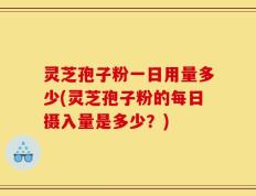 灵芝孢子粉一日用量多少(灵芝孢子粉的每日摄入量是多少？)