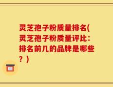 灵芝孢子粉质量排名(灵芝孢子粉质量评比：排名前几的品牌是哪些？)