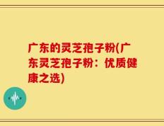 广东的灵芝孢子粉(广东灵芝孢子粉：优质健康之选)