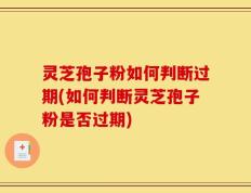 灵芝孢子粉如何判断过期(如何判断灵芝孢子粉是否过期)