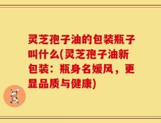 灵芝孢子油的包装瓶子叫什么(灵芝孢子油新包装：瓶身名媛风，更显品质与健康)