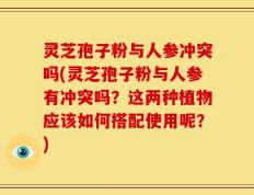 灵芝孢子粉与人参冲突吗(灵芝孢子粉与人参有冲突吗？这两种植物应该如何搭配使用呢？)