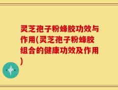 灵芝孢子粉蜂胶功效与作用(灵芝孢子粉蜂胶组合的健康功效及作用)