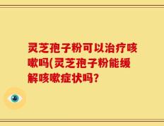 灵芝孢子粉可以治疗咳嗽吗(灵芝孢子粉能缓解咳嗽症状吗？
