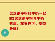灵芝孢子粉和牛奶一起吃(灵芝孢子粉与牛奶共享，双管齐下，受益身体)
