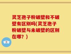 灵芝孢子粉破壁和不破壁有区别吗(灵芝孢子粉破壁与未破壁的区别在哪？)