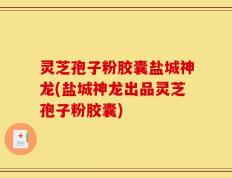 灵芝孢子粉胶囊盐城神龙(盐城神龙出品灵芝孢子粉胶囊)