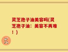 灵芝孢子油美容吗(灵芝孢子油：美容不再难！)