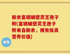 新余富硒破壁灵芝孢子粉(富硒破壁灵芝孢子粉来自新余，拥有极高营养价值)