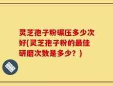 灵芝孢子粉碾压多少次好(灵芝孢子粉的最佳研磨次数是多少？)