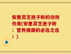 安惠灵芝孢子粉的功效作用(安惠灵芝孢子粉：营养健康的必选之选！)