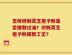 怎样辨别灵芝孢子粉是否提取过油？识别灵芝孢子粉提取工艺？