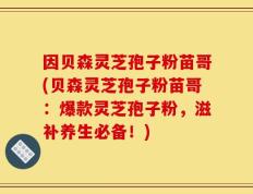 因贝森灵芝孢子粉苗哥(贝森灵芝孢子粉苗哥：爆款灵芝孢子粉，滋补养生必备！)