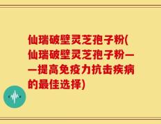 仙瑞破壁灵芝孢子粉(仙瑞破壁灵芝孢子粉——提高免疫力抗击疾病的最佳选择)