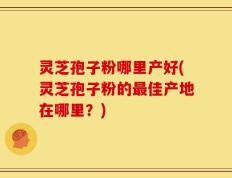 灵芝孢子粉哪里产好(灵芝孢子粉的最佳产地在哪里？)