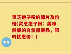 灵芝孢子粉的图片及价格(灵芝孢子粉：美味健康的自然保健品，限时优惠价！)