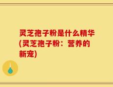 灵芝孢子粉是什么精华(灵芝孢子粉：营养的新宠)