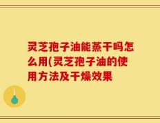 灵芝孢子油能蒸干吗怎么用(灵芝孢子油的使用方法及干燥效果