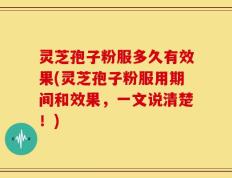 灵芝孢子粉服多久有效果(灵芝孢子粉服用期间和效果，一文说清楚！)