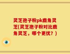 灵芝孢子粉pk鹿角灵芝(灵芝孢子粉对比鹿角灵芝，哪个更优？)