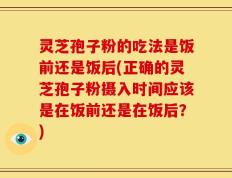 灵芝孢子粉的吃法是饭前还是饭后(正确的灵芝孢子粉摄入时间应该是在饭前还是在饭后？)