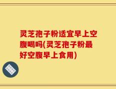 灵芝孢子粉适宜早上空腹喝吗(灵芝孢子粉最好空腹早上食用)